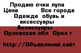 Продаю очки лупа › Цена ­ 2 500 - Все города Одежда, обувь и аксессуары » Аксессуары   . Орловская обл.,Орел г.